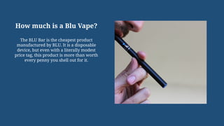 How much is a Blu Vape?
The BLU Bar is the cheapest product
manufactured by BLU. It is a disposable
device, but even with a literally modest
price tag, this product is more than worth
every penny you shell out for it.
 