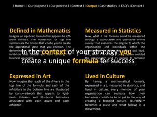Measured in Statistics
Now, what if the formula could be measured
through a quantitative and qualitative online
survey that evaluates the degree to which the
organisation and individuals within the
organisation are living the culture out loud.
And, what if an online scoring system enabled
the organisation and its people to compare
themselves against the norm?
Defined in Mathematics
Imagine an algebraic formula that appeals to left-
brain thinkers. The numerators or top line
symbols are the drivers that enable you to create
the aspirational state that you envision. The
denominators or bottom line symbols are the
inhibitors that disable you from building the
business you desire.
Lived in Culture
By having a mathematical formula,
expressed in art, measured in statistics, and
lived in culture, every member of your
organisation can evaluate how their
behaviors contribute to or get in the way of
creating a branded culture. BLUPRINT™
becomes a cause and what follows is a
movement.
In the context of your strategy you
create a unique formula for success
I Home I I Our purpose I I Our process I I Context I I Output I Case studies I I FAQ’s I Contact I
Expressed in Art
Now imagine that each of the drivers in the
top line of the formula and each of the
inhibitors in the bottom line are illustrated
by icons—artwork that appeals to right-
brain thinkers and illustrates behaviors
associated with each driver and each
inhibitor.
 