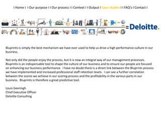 Bluprints is simply the best mechanism we have ever used to help us drive a high performance culture in our
business.
Not only did the people enjoy the process, but it is now an integral way of our management processes.
Bluprints is an indispensable tool to shape the culture of our business and to ensure our people are focused
on enhancing our business performance. I have no doubt there is a direct link between the Bluprints process
we have implemented and increased professional staff retention levels. I can see a further correlation
between the scores we achieve in our scoring process and the profitability in the various parts in our
business. Bluprints is therefore a great predictive tool.
Louis Geeringh
Chief Executive Officer
Deloitte Consulting
I Home I I Our purpose I I Our process I I Context I I Output I Case studies I I FAQ’s I Contact I
 