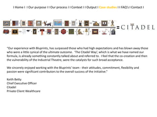 “Our experience with Bluprints, has surpassed those who had high expectations and has blown away those
who were a little cynical of the ultimate outcome. ‘The Citadel Way’, which is what we have named our
formula, is already something constantly talked about and referred to. I feel that the co-creation and then
the vulnerability of the Industrial Theatre, were the catalysts for such broad acceptance.
We sincerely enjoyed working with the Bluprints’ team - their attitudes, commitment, flexibility and
passion were significant contributors to the overall success of the initiative.”
Keith Betty
Chief Executive Officer
Citadel
Private Client Wealthcare
I Home I I Our purpose I I Our process I I Context I I Output I Case studies I I FAQ’s I Contact I
 