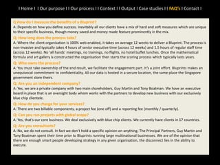 Q How do I measure the benefits of a Bluprint?
A: Depends on how you define success. Inevitably all our clients have a mix of hard and soft measures which are unique
to their specific business, though money saved and money made feature prominently in the mix.
Q: How long does the process take?
A: Where the client organisation is 100% web enabled, it takes on average 12 weeks to deliver a Bluprint. The process is
non-invasive and typically takes 4 hours of senior executive time (across 12 weeks) and 1.5 hours of regular staff time
(across 12 weeks). No ‘all hands’ meetings, no trainings, no flights, no hotel buffet lunches. Once the mathematical
formula and art gallery is constructed the organisation then starts the scoring process which typically lasts years.
Q: Who owns the process?
A: You must take ownership of the end result, we facilitate the engagement part. It’s a joint effort. Bluprints makes an
unequivocal commitment to confidentiality. All our data is hosted in a secure location, the same place the Singapore
government store theirs.
Q: Are you an independent company?
A: Yes, we are a private company with two main shareholders, Guy Martin and Tony Boatman. We have an executive
board in place that is an oversight body whom works with the partners to develop new business with our exclusively
blue chip clientele.
Q: How do you charge for your services?
A: There are two billable components, a project fee (one off) and a reporting fee (monthly / quarterly).
Q: Can you run projects with global scope?
A: Yes, that’s our core business. We deal exclusively with blue chip clients. We currently have clients in 17 countries.
Q: Are you consultants?
A: No, we do not consult. In fact we don’t hold a specific opinion on anything. The Principal Partners, Guy Martin and
Tony Boatman spent their time prior to Bluprints running large multinational businesses. We are of the opinion that
there are enough smart people developing strategy in any given organisation, the disconnect lies in the ability to
execute.
I Home I I Our purpose I I Our process I I Context I I Output I Case studies I I FAQ’s I Contact I
 