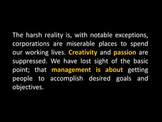 The harsh reality is, with notable exceptions,
corporations are miserable places to spend
our working lives. Creativity and passion are
suppressed. We have lost sight of the basic
point; that management is about getting
people to accomplish desired goals and
objectives.
 