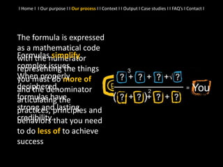 The formula is expressed
as a mathematical code
with the numerator
representing the things
you must do more of
and the denominator
articulating the
practices, principles and
behaviors that you need
to do less of to achieve
success
I Home I I Our purpose I I Our process I I Context I I Output I Case studies I I FAQ’s I Contact I
Formulas simplify
complex issues.
When properly
deciphered,
formulas have
strong and lasting
credibility.
 