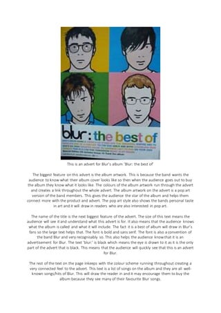 This is an advert for Blur’s album ‘Blur: the best of’
The biggest feature on this advert is the album artwork. This is because the band wants the
audience to know what their album cover looks like so then when the audience goes out to buy
the album they know what it looks like. The colours of the album artwork run through the advert
and creates a link throughout the whole advert. The album artwork on the advert is a pop art
version of the band members. This gives the audience the star of the album and helps them
connect more with the product and advert. The pop art style also shows the bands personal taste
in art and it will draw in readers who are also interested in pop art.
The name of the title is the next biggest feature of the advert. The size of this text means the
audience will see it and understand what this advert is for. It also means that the audience knows
what the album is called and what it will include. The fact it is a best of album will draw in Blur’s
fans so the large text helps that. The font is bold and sans serif. The font is also a convention of
the band Blur and very recognisably so. This also helps the audience know that it is an
advertisement for Blur. The text ‘blur:’ is black which means the eye is drawn to it as it is the only
part of the advert that is black. This means that the audience will quickly see that this is an advert
for Blur.
The rest of the text on the page inkeeps with the colour scheme running throughout creating a
very connected feel to the advert. This text is a list of songs on the album and they are all well-
known songs/hits of Blur. This will draw the reader in and it may encourage them to buy the
album because they see many of their favourite Blur songs.
 