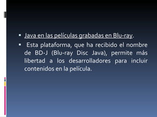 Java en las películas grabadas en Blu-ray . Esta plataforma, que ha recibido el nombre de BD-J (Blu-ray Disc Java), permite más libertad a los desarrolladores para incluir contenidos en la película.  