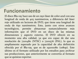 Funcionamiento	El disco Blu-ray hace uso de un rayo láser de color azul con una longitud de onda de 405 nanómetros, a diferencia del láser rojo utilizado en lectores de DVD, que tiene una longitud de onda de 650 nanómetros. Esto, junto con otros avances tecnológicos, permite almacenar sustancialmente más información que el DVD en un disco de las mismas dimensiones y aspecto externo. El DVD ofreció en su momento una alta calidad, ya que era capaz de dar una resolución de 720x480 (NTSC) o 720x576 (PAL), lo que es ampliamente superado por la capacidad de alta definición ofrecida por el Blu-ray, que es de 1920x1080 (1080p). Este último es el formato utilizado por los estudios para archivar sus producciones, que anteriormente se convertía al formato que se quisiese exportar. 