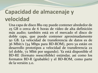 Capacidad de almacenaje y velocidad	Una capa de disco Blu-ray puede contener alrededor de 25 GB o cerca de 6 horas de vídeo de alta definición más audio; también está en el mercado el disco de doble capa, que puede contener aproximadamente 50 GB. La velocidad de transferencia de datos es de 36 Mbit/s (54 Mbps para BD-ROM), pero ya están en desarrollo prototipos a velocidad de transferencia 2x (el doble, 72 Mbit por segundo). Ya está disponible el BD-RE (formato reescribible) estándar, así como los formatos BD-R (grabable) y el BD-ROM, como parte de la versión 2.0.