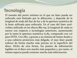 Tecnología	El tamaño del punto mínimo en el que un láser puede ser enfocado está limitado por la difracción, y depende de la longitud de onda del haz de luz y de la apertura numérica de la lente utilizada para enfocarlo. En el caso del láser azul-violeta utilizado en los discos Blu-ray, la longitud de onda es menor con respecto a tecnologías anteriores, aumentando por lo tanto la apertura numérica (0,85, comparado con 0,6 para DVD). Con ello, y gracias a un sistema de lentes duales y a una cubierta protectora más delgada, el rayo láser puede enfocar de forma mucho más precisa en la superficie del disco. Dicho de otra forma, los puntos de información legibles en el disco son mucho más pequeños y, por tanto, el mismo espacio puede contener mucha más información. 