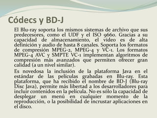 Códecs y BD-J	El Blu-ray soporta los mismos sistemas de archivo que sus predecesores, como el UDF y el ISO 9660. Gracias a su capacidad de almacenamiento, el vídeo es de alta definición y audio de hasta 8 canales. Soporta los formatos de compresión MPEG-2, MPEG-4 y VC-1. Los formatos MPEG-4 AVC y SMPTE VC-1 implementan algoritmos de compresión más avanzados que permiten ofrecer gran calidad (a un nivel similar).	Es novedosa la inclusión de la plataforma Java en el estándar de las películas grabadas en Blu-ray. Esta plataforma, que ha recibido el nombre de BD-J (Blu-ray Disc Java), permite más libertad a los desarrolladores para incluir contenidos en la película. No es sólo la capacidad de desplegar un menú en cualquier momento de la reproducción, o la posibilidad de incrustar aplicaciones en el disco. 