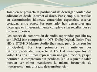 	También se proyecta la posibilidad de descargar contenidos adicionales desde Internet al disco. Por ejemplo, subtítulos en determinados idiomas, contenidos especiales, escenas cortadas, entre otros. Por otro lado, hay detractores que dicen que es innecesariamente complejo y las regalías por su uso son excesivas.Los códecs de compresión de audio soportados por Blu-ray son LPCM (sin compresión), DTS, Dolby Digital, Dolby True HD y DTS-HD Máster Audio (hay más, pero éstos son los principales). Los tres primeros se mantienen por retrocompatibilidad respecto al DVD al igual que los de vídeo. Los dos últimos representan una gran mejora, ya que permiten la compresión sin pérdidas (en la siguiente tabla pueden ver cómo mantienen la misma frecuencia de muestreo con una alta tasa de transferencia).