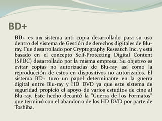 BD+	BD+ es un sistema anti copia desarrollado para su uso dentro del sistema de Gestión de derechos digitales de Blu-ray. Fue desarrollado por CryptographyResearch Inc. y está basado en el concepto Self-Protecting Digital Content (SPDC) desarrollado por la misma empresa. Su objetivo es evitar copias no autorizadas de Blu-ray así como la reproducción de estos en dispositivos no autorizados. El sistema BD+ tuvo un papel determinante en la guerra digital entre Blu-ray y HD DVD ya que este sistema de seguridad propició el apoyo de varios estudios de cine al Blu-ray. Este hecho decantó la "Guerra de los Formatos" que terminó con el abandono de los HD DVD por parte de Toshiba.