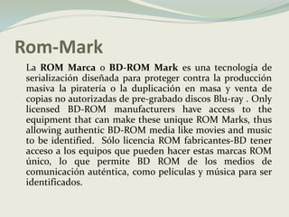 Rom-Mark	La ROM Marca o BD-ROM Mark es una tecnología de serialización diseñada para proteger contra la producción masiva la piratería o la duplicación en masa y venta de copias no autorizadas de pre-grabado discos Blu-ray . Onlylicensed BD-ROM manufacturershaveaccesstotheequipmentthat can maketheseunique ROM Marks, thusallowingauthentic BD-ROM media likemovies and musictobeidentified.  Sólo licencia ROM fabricantes-BD tener acceso a los equipos que pueden hacer estas marcas ROM único, lo que permite BD ROM de los medios de comunicación auténtica, como películas y música para ser identificados. 