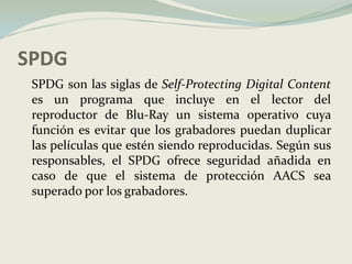 SPDG	SPDG son las siglas de Self-Protecting Digital Content es un programa que incluye en el lector del reproductor de Blu-Ray un sistema operativo cuya función es evitar que los grabadores puedan duplicar las películas que estén siendo reproducidas. Según sus responsables, el SPDG ofrece seguridad añadida en caso de que el sistema de protección AACS sea superado por los grabadores.