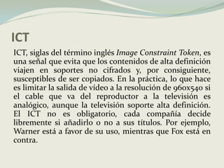 ICTICT, siglas del término inglés ImageConstraintToken, es una señal que evita que los contenidos de alta definición viajen en soportes no cifrados y, por consiguiente, susceptibles de ser copiados. En la práctica, lo que hace es limitar la salida de vídeo a la resolución de 960x540 si el cable que va del reproductor a la televisión es analógico, aunque la televisión soporte alta definición. El ICT no es obligatorio, cada compañía decide libremente si añadirlo o no a sus títulos. Por ejemplo, Warner está a favor de su uso, mientras que Fox está en contra.
