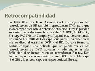 RetrocompatibilidadLa BDA (Blu-ray Disc Association) aconseja que los reproductores de BR también reproduzcan DVD, para que sean compatibles con la anterior definición. Hoy se pueden encontrar reproductores híbridos de CD, DVD, HD-DVD y Blu-ray. JVC (VictorCompany of Japan) está desarrollando un combo DVD/BD de tres capas que permitiría tener en el mismo disco el estándar DVD y el BD. De esta forma se podría comprar una película que se puede ver en los reproductores de DVD actuales y, además, tener alta definición si se introduce en un reproductor Blu-ray. Dos de las capas corresponderían a un DVD de doble capa (8,6 GB) y la tercera capa correspondería al Blu-ray.