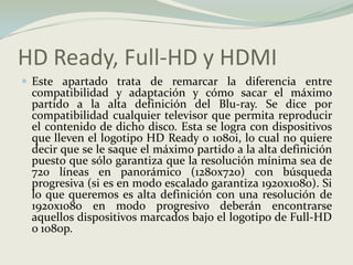 HD Ready, Full-HD y HDMIEste apartado trata de remarcar la diferencia entre compatibilidad y adaptación y cómo sacar el máximo partido a la alta definición del Blu-ray. Se dice por compatibilidad cualquier televisor que permita reproducir el contenido de dicho disco. Esta se logra con dispositivos que lleven el logotipo HD Ready o 1080i, lo cual no quiere decir que se le saque el máximo partido a la alta definición puesto que sólo garantiza que la resolución mínima sea de 720 líneas en panorámico (1280x720) con búsqueda progresiva (si es en modo escalado garantiza 1920x1080). Si lo que queremos es alta definición con una resolución de 1920x1080 en modo progresivo deberán encontrarse aquellos dispositivos marcados bajo el logotipo de Full-HD o 1080p.