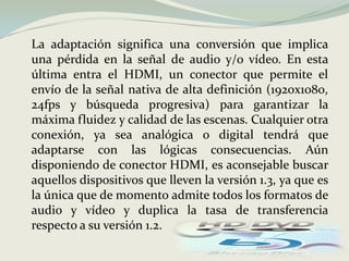 	La adaptación significa una conversión que implica una pérdida en la señal de audio y/o vídeo. En esta última entra el HDMI, un conector que permite el envío de la señal nativa de alta definición (1920x1080, 24fps y búsqueda progresiva) para garantizar la máxima fluidez y calidad de las escenas. Cualquier otra conexión, ya sea analógica o digital tendrá que adaptarse con las lógicas consecuencias. Aún disponiendo de conector HDMI, es aconsejable buscar aquellos dispositivos que lleven la versión 1.3, ya que es la única que de momento admite todos los formatos de audio y vídeo y duplica la tasa de transferencia respecto a su versión 1.2. 