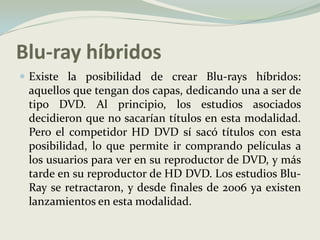 Blu-ray híbridosExiste la posibilidad de crear Blu-rays híbridos: aquellos que tengan dos capas, dedicando una a ser de tipo DVD. Al principio, los estudios asociados decidieron que no sacarían títulos en esta modalidad. Pero el competidor HD DVD sí sacó títulos con esta posibilidad, lo que permite ir comprando películas a los usuarios para ver en su reproductor de DVD, y más tarde en su reproductor de HD DVD. Los estudios Blu-Ray se retractaron, y desde finales de 2006 ya existen lanzamientos en esta modalidad.