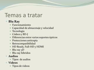Temas a tratarBlu RayFuncionamiento Capacidad de almacenaje y velocidad Tecnología Códecs y BD-J Diferencias entre varios soportes ópticos Protecciones anticopia Retrocompatibilidad HD Ready, Full-HD y HDMI Blu-ray 3D Blu-ray híbridosAudios Tipos  de audios Videos Tipos de videos