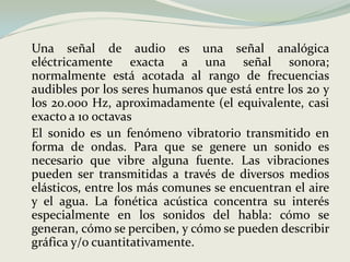 	Una señal de audio es una señal analógica eléctricamente exacta a una señal sonora; normalmente está acotada al rango de frecuencias audibles por los seres humanos que está entre los 20 y los 20.000 Hz, aproximadamente (el equivalente, casi exacto a 10 octavas	El sonido es un fenómeno vibratorio transmitido en forma de ondas. Para que se genere un sonido es necesario que vibre alguna fuente. Las vibraciones pueden ser transmitidas a través de diversos medios elásticos, entre los más comunes se encuentran el aire y el agua. La fonética acústica concentra su interés especialmente en los sonidos del habla: cómo se generan, cómo se perciben, y cómo se pueden describir gráfica y/o cuantitativamente.