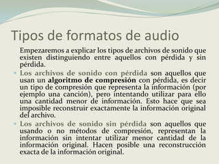 Tipos de formatos de audio	Empezaremos a explicar los tipos de archivos de sonido que existen distinguiendo entre aquellos con pérdida y sin pérdida. Los archivos de sonido con pérdidason aquellos que usan un algoritmo de compresión con pérdida, es decir un tipo de compresión que representa la información (por ejemplo una canción), pero intentando utilizar para ello una cantidad menor de información. Esto hace que sea imposible reconstruir exactamente la información original del archivo. Los archivos de sonido sin pérdidason aquellos que usando o no métodos de compresión, representan la información sin intentar utilizar menor cantidad de la información original. Hacen posible una reconstrucción exacta de la información original. 