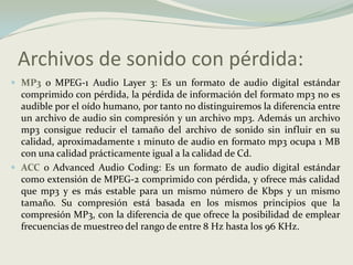 Archivos de sonido con pérdida:MP3 o MPEG-1 Audio Layer 3: Es un formato de audio digital estándar comprimido con pérdida, la pérdida de información del formato mp3 no es audible por el oído humano, por tanto no distinguiremos la diferencia entre un archivo de audio sin compresión y un archivo mp3. Además un archivo mp3 consigue reducir el tamaño del archivo de sonido sin influir en su calidad, aproximadamente 1 minuto de audio en formato mp3 ocupa 1 MB con una calidad prácticamente igual a la calidad de Cd.ACC o Advanced Audio Coding: Es un formato de audio digital estándar como extensión de MPEG-2 comprimido con pérdida, y ofrece más calidad que mp3 y es más estable para un mismo número de Kbps y un mismo tamaño. Su compresión está basada en los mismos principios que la compresión MP3, con la diferencia de que ofrece la posibilidad de emplear frecuencias de muestreo del rango de entre 8 Hz hasta los 96 KHz.