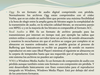 Ogg: Es un formato de audio digital comprimido con pérdida. Normalmente los archivos Ogg están comprimidos con el códec Vorbis, que es un códec de audio libre que permite una máxima flexibilidad a la hora de elegir entre la amplia gama de bitrates según la complejidad de la transmisión de audio, en la relación calidad-bitrate, se encuentra parejo con MPEG-2 y en la mayoría de los bitrates es comparable al formato ACC. Real Audioo RM: Es un formato de archivo pensado para las transmisiones por internet en tiempo real, por ejemplo las radios que emiten online o cuando un servidor tiene un archivo de sonido almacenado y nosotros lo escuchamos sin que el archivo se cargue por completo ni se almacene en nuestro ordenador, esto es posible gracias al proceso de Buffering que básicamente es recibir un paquete de sonido en nuestro reproductor en este caso (Real Player) mientras el siguiente se almacena en la carpeta de temporales hasta que sea requerido por el reproductor. Con este sistema los archivos no pueden ser copiados. WMAo Windows Media Audio: Es un formato de compresión de audio con pérdida aunque también existe este formato con compresión sin pérdida. Y está desarrollado básicamente con fines comerciales para el reproductor integrado en Windows, Windows Media Player. Está por debajo del nivel de los anteriores formatos. 