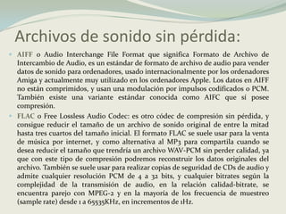 Archivos de sonido sin pérdida:AIFF o Audio InterchangeFileFormat que significa Formato de Archivo de Intercambio de Audio, es un estándar de formato de archivo de audio para vender datos de sonido para ordenadores, usado internacionalmente por los ordenadores Amiga y actualmente muy utilizado en los ordenadores Apple. Los datos en AIFF no están comprimidos, y usan una modulación por impulsos codificados o PCM. También existe una variante estándar conocida como AIFC que sí posee compresión. FLACo Free Lossless Audio Codec: es otro códec de compresión sin pérdida, y consigue reducir el tamaño de un archivo de sonido original de entre la mitad hasta tres cuartos del tamaño inicial. El formato FLAC se suele usar para la venta de música por internet, y como alternativa al MP3 para compartila cuando se desea reducir el tamaño que trendría un archivo WAV-PCM sin perder calidad, ya que con este tipo de compresión podremos reconstruir los datos originales del archivo. También se suele usar para realizar copias de seguridad de CDs de audio y admite cualquier resolución PCM de 4 a 32 bits, y cualquier bitrates según la complejidad de la transmisión de audio, en la relación calidad-bitrate, se encuentra parejo con MPEG-2 y en la mayoría de los frecuencia de muestreo (samplerate) desde 1 a 65535KHz, en incrementos de 1Hz. 
