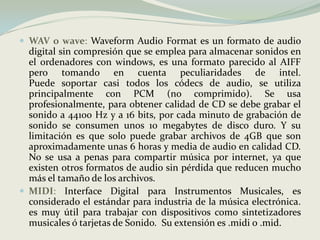 WAV o wave: Waveform Audio Format es un formato de audio digital sin compresión que se emplea para almacenar sonidos en el ordenadores con windows, es una formato parecido al AIFF pero tomando en cuenta peculiaridades de intel. Puede soportar casi todos los códecs de audio, se utiliza principalmente con PCM (no comprimido). Se usa profesionalmente, para obtener calidad de CD se debe grabar el sonido a 44100 Hz y a 16 bits, por cada minuto de grabación de sonido se consumen unos 10 megabytes de disco duro. Y su limitación es que solo puede grabar archivos de 4GB que son aproximadamente unas 6 horas y media de audio en calidad CD. No se usa a penas para compartir música por internet, ya que existen otros formatos de audio sin pérdida que reducen mucho más el tamaño de los archivos. MIDI: Interface Digital para Instrumentos Musicales, es considerado el estándar para industria de la música electrónica. es muy útil para trabajar con dispositivos como sintetizadores musicales ó tarjetas de Sonido.  Su extensión es .midi o .mid. 