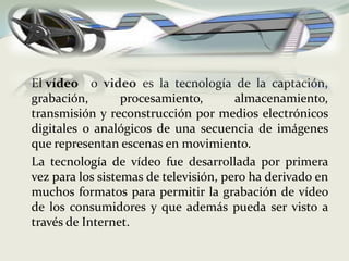	El vídeoo video es la tecnología de la captación, grabación, procesamiento, almacenamiento, transmisión y reconstrucción por medios electrónicos digitales o analógicos de una secuencia de imágenes que representan escenas en movimiento. 	La tecnología de vídeo fue desarrollada por primera vez para los sistemas de televisión, pero ha derivado en muchos formatos para permitir la grabación de vídeo de los consumidores y que además pueda ser visto a través de Internet.