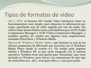 Tipos de formatos de videoAVI y AVI2:el formato AVI (Audio Video Interleave) tiene un funcionamiento muy simple, pues almacena la información por capas, guardando una de vídeo seguida por una de audio. Sus codecs están desarrollados como controladores para ACM (Audio Compression Manager) y VCM (Video Compression Manager), y también pueden ser usados por algunas otras arquitecturas, incluidas DirectShow y Windows Media.Microsoft Windows Media Vídeo:este formato es una de las últimas propuestas de Microsoft que funciona con el Windows Media Player desde la versión 6.2. Ha tenido gran impulso debido a Windows XP, ya que viene integrado con el sistema operativo. También tiene una opción para "streaming", que viene incluida en Windows 2000 Server. Las extensiones de este tipo de contenidos son: .asf y .wmv para vídeo, y .wma para audio.