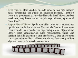 Real Video:Real Audio, ha sido uno de los más usados para "streaming" de audio en diversos medios. También tiene una propuesta para video llamada Real Video. Ambas versiones, requieren de su propio reproductor, que es el "Real One".Apple QuickTime:Apple también tiene una interesante opción nativa de los sistemas Macintosh. Sus archivos .mov requieren de un reproductor especial que es el "Quicktime Player" para visualizarlos. Este reproductor, tiene una versión sencilla gratuita y una profesional, que entre otras cosas permite realizar vídeos en dicho formato y editar algunas características de los mismos. 