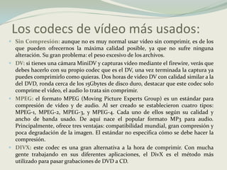 Los codecs de vídeomásusados:Sin Compresión:aunque no es muy normal usar vídeo sin comprimir, es de los que pueden ofrecernos la máxima calidad posible, ya que no sufre ninguna alteración. Su gran problema: el peso excesivo de los archivos.DV:si tienes una cámara MiniDV y capturas vídeo mediante el firewire, verás que debes hacerlo con su propio codec que es el DV, una vez terminada la captura ya puedes comprimirlo como quieras. Dos horas de video DV con calidad similar a la del DVD, ronda cerca de los 15Gbytes de disco duro, destacar que este codec solo comprime el vídeo, el audio lo trata sin comprimir.MPEG:el formato MPEG (Moving Picture ExpertsGroup) es un estándar para compresión de vídeo y de audio. Al ser creado se establecieron cuatro tipos: MPEG-1, MPEG-2, MPEG-3, y MPEG-4. Cada uno de ellos según su calidad y ancho de banda usado. De aquí nace el popular formato MP3 para audio.Principalmente, ofrece tres ventajas: compatibilidad mundial, gran compresión y poca degradación de la imagen. El estándar no especifica cómo se debe hacer la compresión. DIVX:este codec es una gran alternativa a la hora de comprimir. Con mucha gente trabajando en sus diferentes aplicaciones, el DivX es el método más utilizado para pasar grabaciones de DVD a CD. 