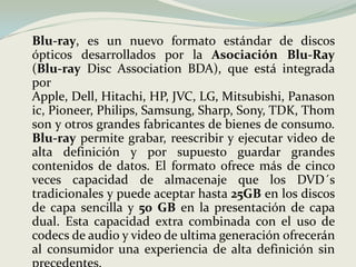 	Blu-ray, es un nuevo formato estándar de discos ópticos desarrollados por la AsociaciónBlu-Ray (Blu-ray Disc Association BDA), que está integrada por Apple, Dell, Hitachi, HP, JVC, LG, Mitsubishi, Panasonic, Pioneer, Philips, Samsung, Sharp, Sony, TDK, Thomson y otros grandes fabricantes de bienes de consumo. Blu-ray permite grabar, reescribir y ejecutar video de alta definición y por supuesto guardar grandes contenidos de datos. El formato ofrece más de cinco veces capacidad de almacenaje que los DVD´s tradicionales y puede aceptar hasta 25GB en los discos de capa sencilla y 50 GB en la presentación de capa dual. Esta capacidad extra combinada con el uso de codecs de audio y video de ultima generación ofrecerán al consumidor una experiencia de alta definición sin precedentes.