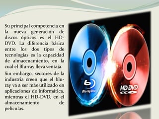 Su principal competencia en la nueva generación de discos ópticos es el HD-DVD. La diferencia básica entre los dos tipos de tecnologías es la capacidad de almacenamiento, en la cual el Blu-ray lleva ventaja. Sin embargo, sectores de la industria creen que el blu-ray va a ser más utilizado en aplicaciones de informática, mientras el HD-DVD, en el almacenamiento de películas.  