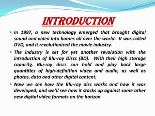 INTRODUCTIONIn 1997, a new technology emerged that brought digital sound and video into homes all over the world.  It was called DVD, and it revolutionized the movie industry.The industry is set for yet another revolution with the introduction of Blu-ray Discs (BD).  With their high storage capacity, Blu-ray discs can hold and play back large quantities of high-definition video and audio, as well as photos, data and other digital content.Now we see how the Blu-ray disc works and how it was developed, and we’ll see how it stacks up against some other new digital video formats on the horizon
