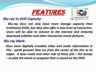 FEATURESBlu-ray Vs DVD Capacity:   Blu-ray discs not only have more storage capacity than traditional DVDs, but they also offer a new level of interactive.  Users will be able to connect to the internet and instantly download subtitles and other interactive movie features.Blu-ray Work:Discs store digitally encoded video and audio information in Pits - spiral grooves that run from the center of the disc to its edges.  A laser reads and other side of these pits – the bumps – to play the movie or program that is stored on the DVD.   