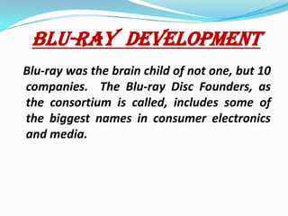 BLU-RAY  DEVELOPMENTBlu-ray was the brain child of not one, but 10 companies.  The Blu-ray Disc Founders, as the consortium is called, includes some of the biggest names in consumer electronics and media.   