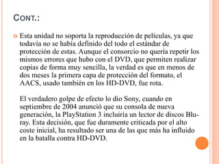 CONT.:
 Esta unidad no soporta la reproducción de películas, ya que
todavía no se había definido del todo el estándar de
protección de estas. Aunque el consorcio no quería repetir los
mismos errores que hubo con el DVD, que permiten realizar
copias de forma muy sencilla, la verdad es que en menos de
dos meses la primera capa de protección del formato, el
AACS, usado también en los HD-DVD, fue rota.
El verdadero golpe de efecto lo dio Sony, cuando en
septiembre de 2004 anunció que su consola de nueva
generación, la PlayStation 3 incluiría un lector de discos Blu-
ray. Esta decisión, que fue duramente criticada por el alto
coste inicial, ha resultado ser una de las que más ha influido
en la batalla contra HD-DVD.
 