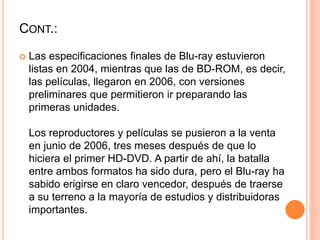 CONT.:
 Las especificaciones finales de Blu-ray estuvieron
listas en 2004, mientras que las de BD-ROM, es decir,
las películas, llegaron en 2006, con versiones
preliminares que permitieron ir preparando las
primeras unidades.
Los reproductores y películas se pusieron a la venta
en junio de 2006, tres meses después de que lo
hiciera el primer HD-DVD. A partir de ahí, la batalla
entre ambos formatos ha sido dura, pero el Blu-ray ha
sabido erigirse en claro vencedor, después de traerse
a su terreno a la mayoría de estudios y distribuidoras
importantes.
 
