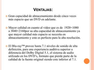 VENTAJAS:
 Gran capacidad de almacenamiento desde cinco veces
más espacio que un DVD en adelante.
 Mayor calidad en cuanto al video que es de 1920×1080
a 3840×2160por su alta capacidad de almacenamiento ya
que mayor calidad más espacio se necesita en
almacenamiento y este es perfecto para la alta resolución.
 El Blu-ray™ provee hasta 7.1 niveles de sonido de alta
definición, para una experiencia auditiva superior a
diferencia del Dolby Digital 5.1, el sistema de audio
utilizado en los DVD’s, formato que pierde parte de la
calidad de la fuente original siendo este inferior al 7.1.
 