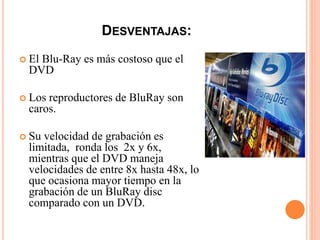 DESVENTAJAS:
 El Blu-Ray es más costoso que el
DVD
 Los reproductores de BluRay son
caros.
 Su velocidad de grabación es
limitada, ronda los 2x y 6x,
mientras que el DVD maneja
velocidades de entre 8x hasta 48x, lo
que ocasiona mayor tiempo en la
grabación de un BluRay disc
comparado con un DVD.
 