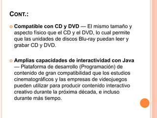 CONT.:
 Compatible con CD y DVD — El mismo tamaño y
aspecto físico que el CD y el DVD, lo cual permite
que las unidades de discos Blu-ray puedan leer y
grabar CD y DVD.
 Amplias capacidades de interactividad con Java
— Plataforma de desarrollo (Programación) de
contenido de gran compatibilidad que los estudios
cinematográficos y las empresas de videojuegos
pueden utilizar para producir contenido interactivo
creativo durante la próxima década, e incluso
durante más tiempo.
 