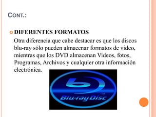 CONT.:
 DIFERENTES FORMATOS
Otra diferencia que cabe destacar es que los discos
blu-ray sólo pueden almacenar formatos de video,
mientras que los DVD almacenan Videos, fotos,
Programas, Archivos y cualquier otra información
electrónica.
 