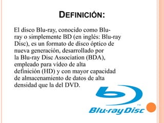 DEFINICIÓN:
El disco Blu-ray, conocido como Blu-
ray o simplemente BD (en inglés: Blu-ray
Disc), es un formato de disco óptico de
nueva generación, desarrollado por
la Blu-ray Disc Association (BDA),
empleado para vídeo de alta
definición (HD) y con mayor capacidad
de almacenamiento de datos de alta
densidad que la del DVD.
 