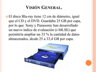 VISIÓN GENERAL.
 El disco Blu-ray tiene 12 cm de diámetro, igual
que el CD y el DVD. Guardaba 25 GB por capa,
por lo que Sony y Panasonic han desarrollado
un nuevo índice de evaluación (i-MLSE) que
permitiría ampliar un 33 % la cantidad de datos
almacenados,​ desde 25 a 33,4 GB por capa.
 