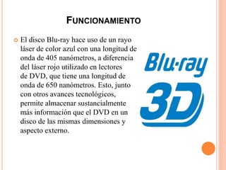 FUNCIONAMIENTO
 El disco Blu-ray hace uso de un rayo
láser de color azul con una longitud de
onda de 405 nanómetros, a diferencia
del láser rojo utilizado en lectores
de DVD, que tiene una longitud de
onda de 650 nanómetros. Esto, junto
con otros avances tecnológicos,
permite almacenar sustancialmente
más información que el DVD en un
disco de las mismas dimensiones y
aspecto externo.
 