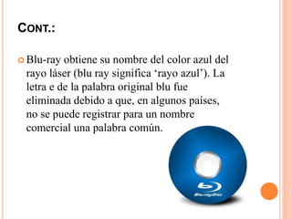 CONT.:
 Blu-ray obtiene su nombre del color azul del
rayo láser (blu ray significa ‘rayo azul’). La
letra e de la palabra original blu fue
eliminada debido a que, en algunos países,
no se puede registrar para un nombre
comercial una palabra común.
 