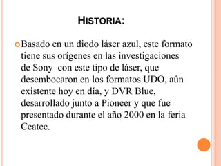 HISTORIA:
Basado en un diodo láser azul, este formato
tiene sus orígenes en las investigaciones
de Sony con este tipo de láser, que
desembocaron en los formatos UDO, aún
existente hoy en día, y DVR Blue,
desarrollado junto a Pioneer y que fue
presentado durante el año 2000 en la feria
Ceatec.
 