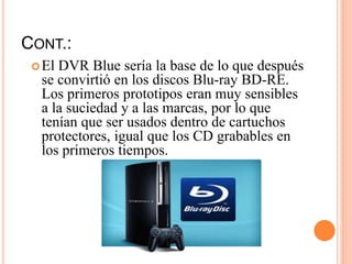 CONT.:
El DVR Blue sería la base de lo que después
se convirtió en los discos Blu-ray BD-RE.
Los primeros prototipos eran muy sensibles
a la suciedad y a las marcas, por lo que
tenían que ser usados dentro de cartuchos
protectores, igual que los CD grabables en
los primeros tiempos.
 